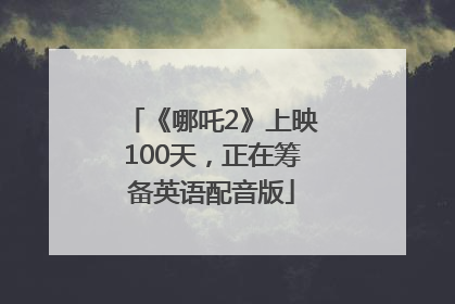 《哪吒2》上映100天，正在筹备英语配音版