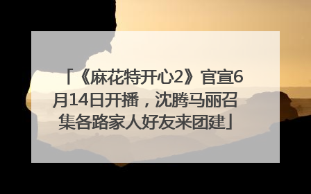 《麻花特开心2》官宣6月14日开播，沈腾马丽召集各路家人好友来团建