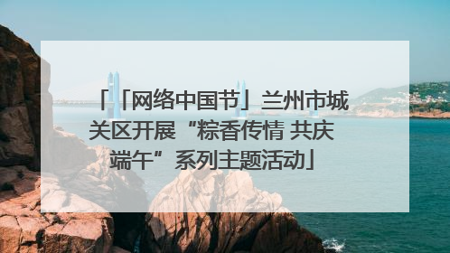 「网络中国节」兰州市城关区开展“粽香传情 共庆端午”系列主题活动