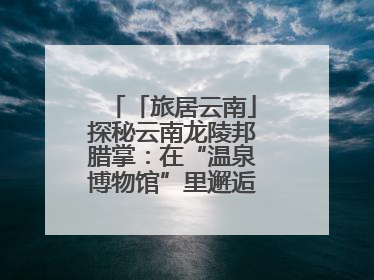 「旅居云南」探秘云南龙陵邦腊掌：在“温泉博物馆”里邂逅诗意康养生活