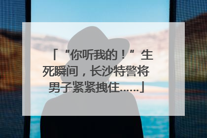 “你听我的！”生死瞬间，长沙特警将男子紧紧拽住……