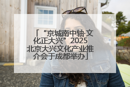 “京城南中轴·文化正大兴”2025北京大兴文化产业推介会于成都举办