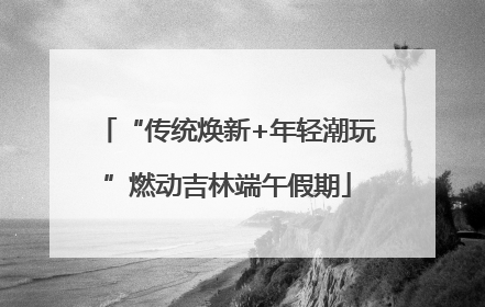 “传统焕新+年轻潮玩”燃动吉林端午假期