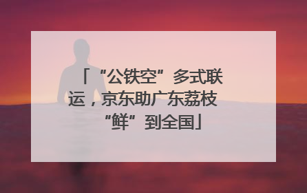 “公铁空”多式联运，京东助广东荔枝“鲜”到全国