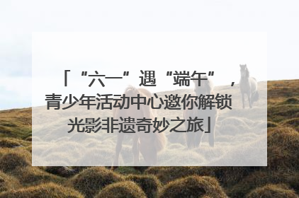 “六一”遇“端午”，青少年活动中心邀你解锁光影非遗奇妙之旅