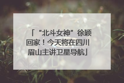 “北斗女神”徐颖回家！今天将在四川眉山主讲卫星导航