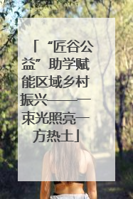 “匠谷公益”助学赋能区域乡村振兴——一束光照亮一方热土