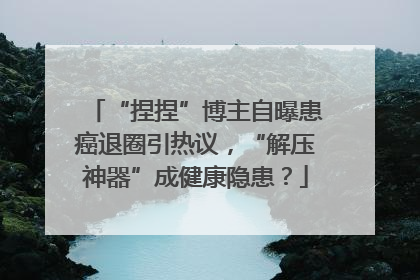 “捏捏”博主自曝患癌退圈引热议，“解压神器”成健康隐患？