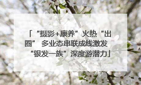 “摄影+康养”火热“出圈” 多业态串联成线激发“银发一族”深度游潜力