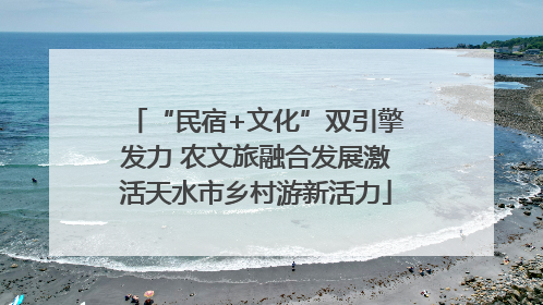 “民宿+文化”双引擎发力 农文旅融合发展激活天水市乡村游新活力
