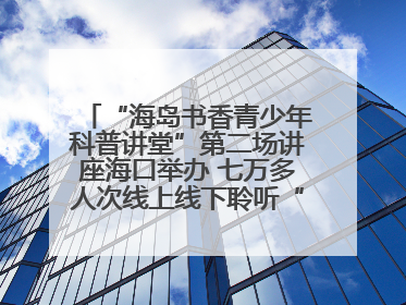 “海岛书香青少年科普讲堂”第二场讲座海口举办 七万多人次线上线下聆听“工匠精神”
