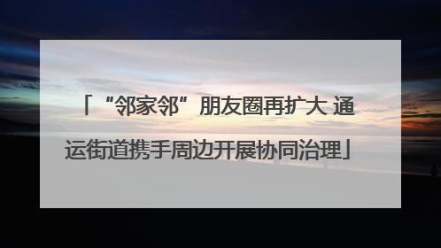 “邻家邻”朋友圈再扩大 通运街道携手周边开展协同治理