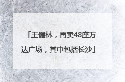 王健林，再卖48座万达广场，其中包括长沙