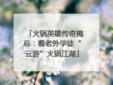 火锅英雄传奇揭幕：看老外学徒“云游”火锅江湖