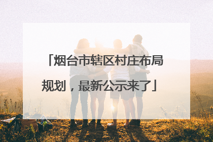 烟台市辖区村庄布局规划，最新公示来了