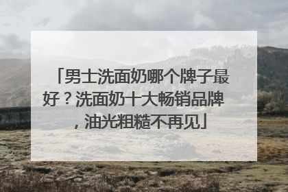 男士洗面奶哪个牌子最好？洗面奶十大畅销品牌，油光粗糙不再见