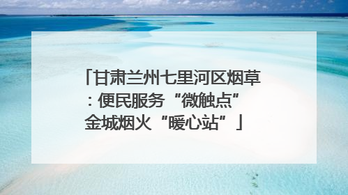 甘肃兰州七里河区烟草：便民服务“微触点” 金城烟火“暖心站”
