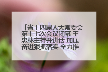 省十四届人大常委会第十七次会议闭幕 王忠林主持并讲话 加压奋进狠抓落实 全力推动支点建设成势见效