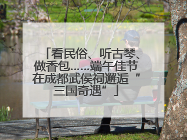 看民俗、听古琴、做香包……端午佳节在成都武侯祠邂逅“三国奇遇”