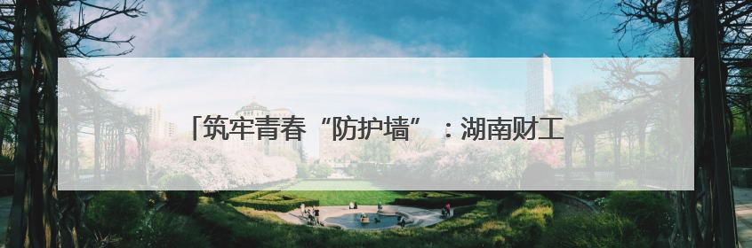 筑牢青春“防护墙”：湖南财工职院开展禁毒宣传进校园活动