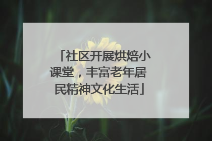 社区开展烘焙小课堂，丰富老年居民精神文化生活