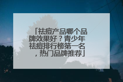 祛痘产品哪个品牌效果好？青少年祛痘排行榜第一名，热门品牌推荐