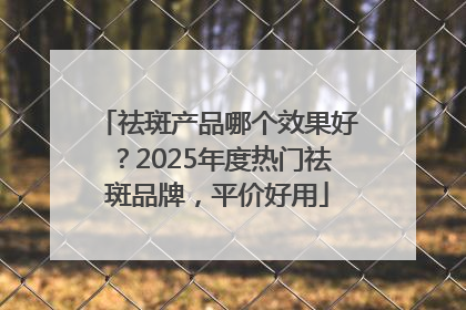 祛斑产品哪个效果好？2025年度热门祛斑品牌，平价好用