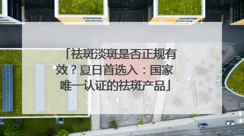 祛斑淡斑是否正规有效？夏日首选入：国家唯一认证的祛斑产品