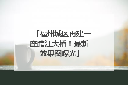 福州城区再建一座跨江大桥！最新效果图曝光