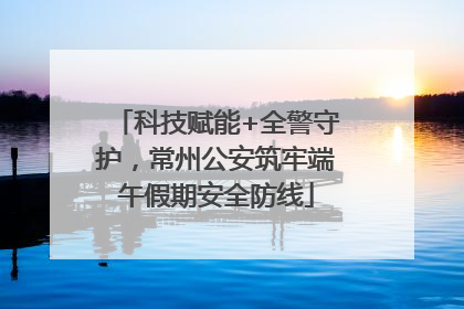 科技赋能+全警守护，常州公安筑牢端午假期安全防线