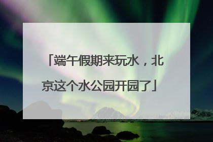 端午假期来玩水，北京这个水公园开园了