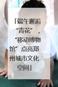 端午邂逅“青花”，“移动博物馆”点亮郑州城市文化空间