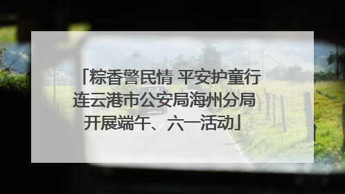 粽香警民情 平安护童行 连云港市公安局海州分局开展端午、六一活动