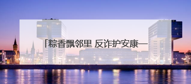 粽香飘邻里 反诈护安康——建设银行哈尔滨平房支行与建桥社区共绘端午温情画卷