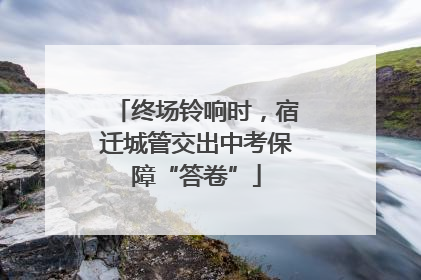 终场铃响时，宿迁城管交出中考保障“答卷”
