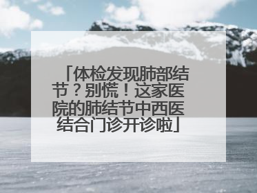 体检发现肺部结节？别慌！这家医院的肺结节中西医结合门诊开诊啦