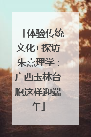 体验传统文化+探访朱熹理学：广西玉林台胞这样迎端午