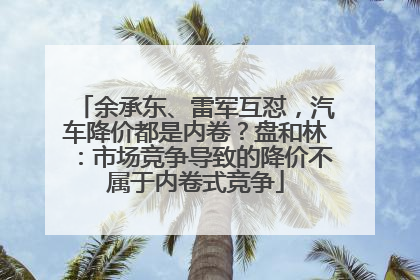 余承东、雷军互怼，汽车降价都是内卷？盘和林：市场竞争导致的降价不属于内卷式竞争