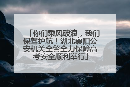 你们乘风破浪，我们保驾护航！湖北襄阳公安机关全警全力保障高考安全顺利举行