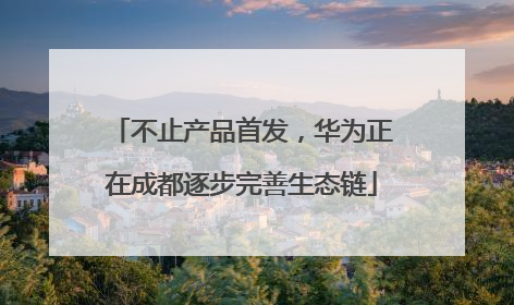 不止产品首发，华为正在成都逐步完善生态链