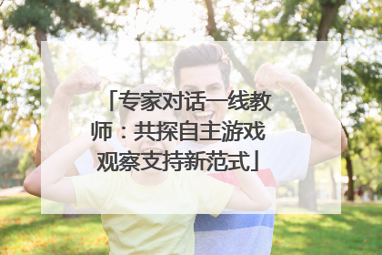 专家对话一线教师：共探自主游戏观察支持新范式