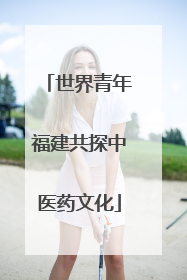 世界青年福建共探中医药文化
