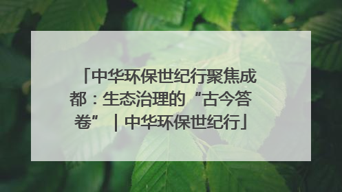 中华环保世纪行聚焦成都：生态治理的“古今答卷”｜中华环保世纪行