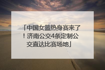 中国女篮热身赛来了！济南公交4条定制公交直达比赛场地