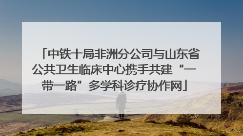 中铁十局非洲分公司与山东省公共卫生临床中心携手共建“一带一路”多学科诊疗协作网