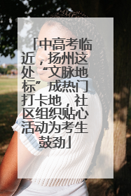 中高考临近，扬州这处“文脉地标”成热门打卡地，社区组织贴心活动为考生鼓劲