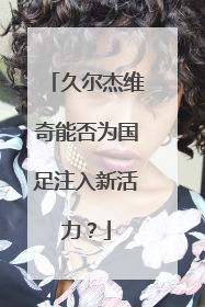 久尔杰维奇能否为国足注入新活力？