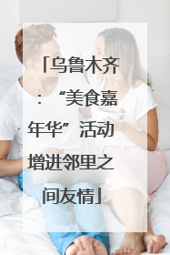乌鲁木齐：“美食嘉年华”活动增进邻里之间友情