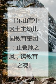 乐山市中区土主幼儿园教育集团：正教师之风，铸教育之魂