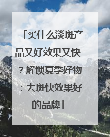 买什么淡斑产品又好效果又快？解锁夏季好物：去斑快效果好的品牌